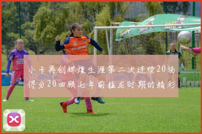 小卡再创辉煌生涯第二次连续20场得分20回顾七年前猛龙时期的精彩表现