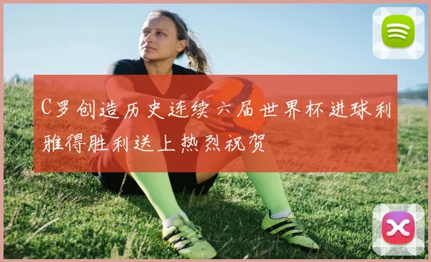 C罗创造历史连续六届世界杯进球利雅得胜利送上热烈祝贺