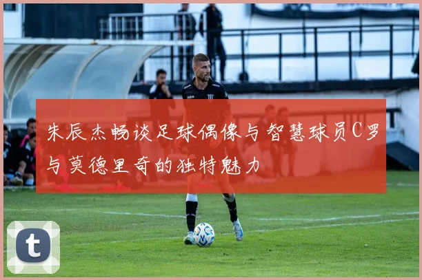 朱辰杰畅谈足球偶像与智慧球员C罗与莫德里奇的独特魅力