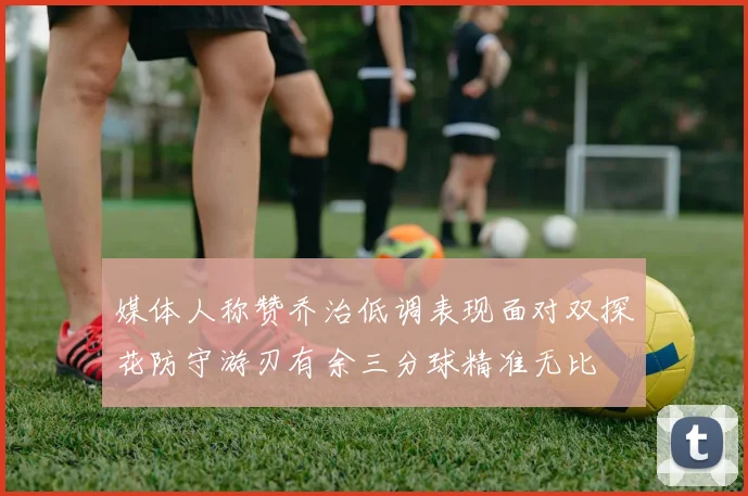 媒体人称赞乔治低调表现面对双探花防守游刃有余三分球精准无比