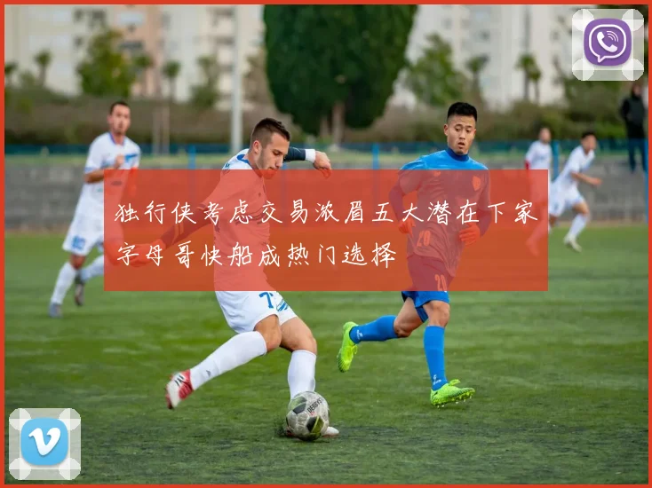 独行侠考虑交易浓眉五大潜在下家字母哥快船成热门选择
