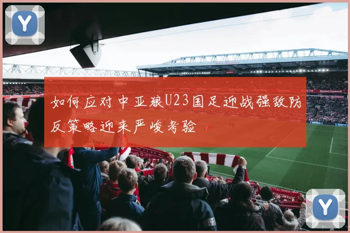如何应对中亚狼U23国足迎战强敌防反策略迎来严峻考验