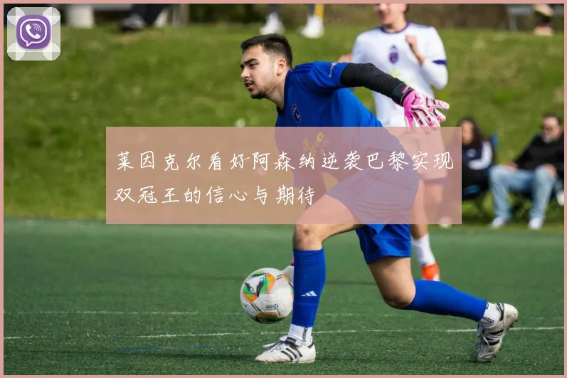 莱因克尔看好阿森纳逆袭巴黎实现双冠王的信心与期待