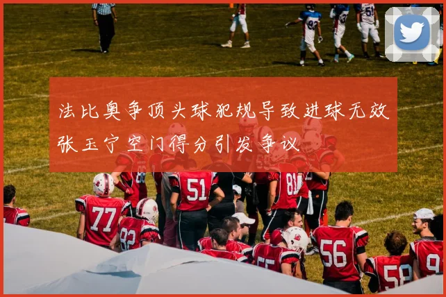 法比奥争顶头球犯规导致进球无效张玉宁空门得分引发争议