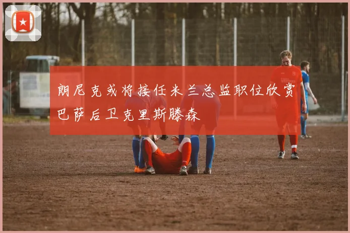 朗尼克或将接任米兰总监职位欣赏巴萨后卫克里斯滕森