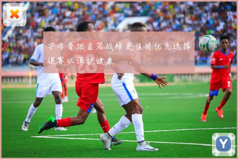 字母哥坦言若战绩更佳将优先选择退赛以保护健康