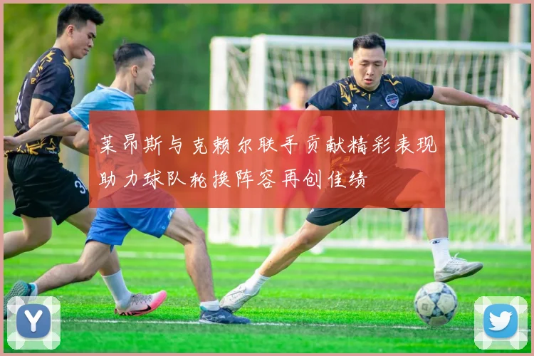 莱昂斯与克赖尔联手贡献精彩表现助力球队轮换阵容再创佳绩