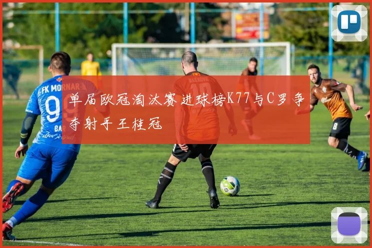 单届欧冠淘汰赛进球榜K77与C罗争夺射手王桂冠