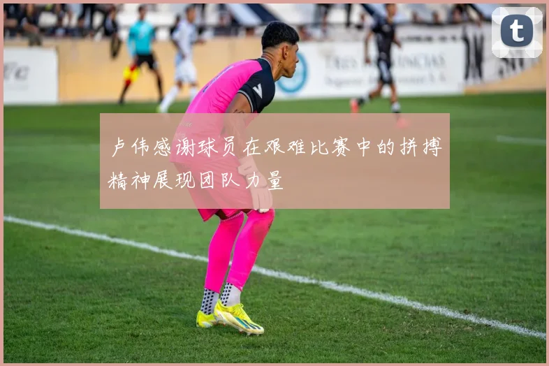 卢伟感谢球员在艰难比赛中的拼搏精神展现团队力量